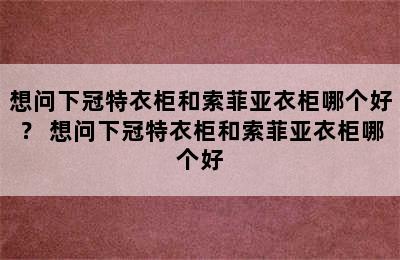 想问下冠特衣柜和索菲亚衣柜哪个好？ 想问下冠特衣柜和索菲亚衣柜哪个好